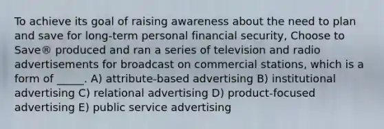 To achieve its goal of raising awareness about the need to plan and save for long-term personal financial security, Choose to Save® produced and ran a series of television and radio advertisements for broadcast on commercial stations, which is a form of _____. A) attribute-based advertising B) institutional advertising C) relational advertising D) product-focused advertising E) public service advertising