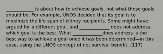 ____________ is about how to achieve goals, not what those goals should be. For example, UNOS decided that its goal is to maximize the life span of kidney recipients. Some might have argued for a different goal, and _____________ does not address which goal is the best. What _____________does address is the best way to achieve a goal once it has been determined—in this case, using the UNOS concept of net survival benefit. (117)