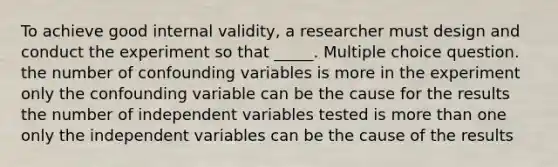 To achieve good internal validity, a researcher must design and conduct the experiment so that _____. Multiple choice question. the number of confounding variables is more in the experiment only the confounding variable can be the cause for the results the number of independent variables tested is more than one only the independent variables can be the cause of the results