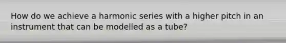 How do we achieve a harmonic series with a higher pitch in an instrument that can be modelled as a tube?