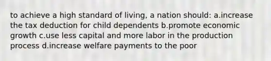 to achieve a high standard of living, a nation should: a.increase the tax deduction for child dependents b.promote economic growth c.use less capital and more labor in the production process d.increase welfare payments to the poor