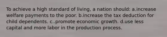 To achieve a high standard of living, a nation should: a.increase welfare payments to the poor. b.increase the tax deduction for child dependents. c..promote economic growth. d.use less capital and more labor in the production process.