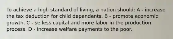 To achieve a high standard of living, a nation should: A - increase the tax deduction for child dependents. B - promote economic growth. C - se less capital and more labor in the production process. D - increase welfare payments to the poor.