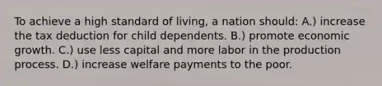 To achieve a high standard of living, a nation should: A.) increase the tax deduction for child dependents. B.) promote economic growth. C.) use less capital and more labor in the production process. D.) increase welfare payments to the poor.