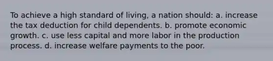 To achieve a high standard of living, a nation should: a. increase the tax deduction for child dependents. b. promote economic growth. c. use less capital and more labor in the production process. d. increase welfare payments to the poor.