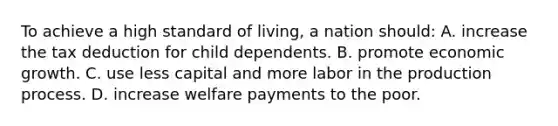 To achieve a high standard of living, a nation should: A. increase the tax deduction for child dependents. B. promote economic growth. C. use less capital and more labor in the production process. D. increase welfare payments to the poor.