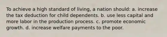 To achieve a high standard of living, a nation should: a. increase the tax deduction for child dependents. b. use less capital and more labor in the production process. c. promote economic growth. d. increase welfare payments to the poor.