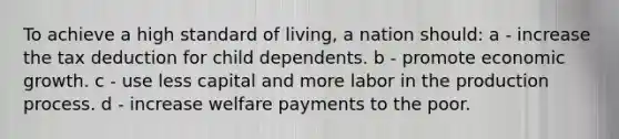 To achieve a high standard of living, a nation should: a - increase the tax deduction for child dependents. b - promote economic growth. c - use less capital and more labor in the production process. d - increase welfare payments to the poor.