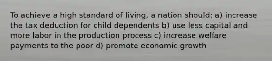 To achieve a high standard of living, a nation should: a) increase the tax deduction for child dependents b) use less capital and more labor in the production process c) increase welfare payments to the poor d) promote economic growth