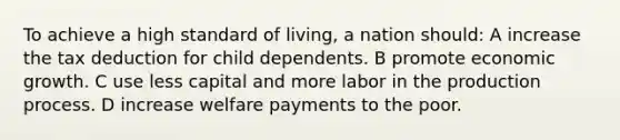 To achieve a high standard of living, a nation should: A increase the tax deduction for child dependents. B promote economic growth. C use less capital and more labor in the production process. D increase welfare payments to the poor.