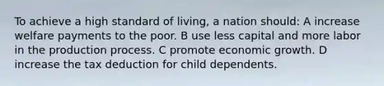 To achieve a high standard of living, a nation should: A increase welfare payments to the poor. B use less capital and more labor in the production process. C promote economic growth. D increase the tax deduction for child dependents.