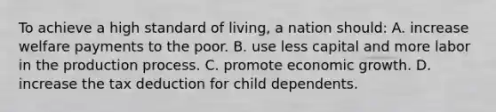 To achieve a high standard of living, a nation should: A. increase welfare payments to the poor. B. use less capital and more labor in the production process. C. promote economic growth. D. increase the tax deduction for child dependents.