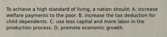 To achieve a high standard of living, a nation should: A. increase welfare payments to the poor. B. increase the tax deduction for child dependents. C. use less capital and more labor in the production process. D. promote economic growth.