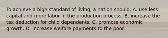 To achieve a high standard of living, a nation should: A. use less capital and more labor in the production process. B. increase the tax deduction for child dependents. C. promote economic growth. D. increase welfare payments to the poor.