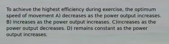 To achieve the highest efficiency during exercise, the optimum speed of movement A) decreases as the power output increases. B) increases as the power output increases. C)increases as the power output decreases. D) remains constant as the power output increases.