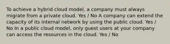 To achieve a hybrid cloud model, a company must always migrate from a private cloud. Yes / No A company can extend the capacity of its internal network by using the public cloud. Yes / No In a public cloud model, only guest users at your company can access the resources in the cloud. Yes / No