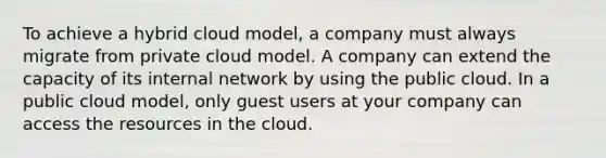 To achieve a hybrid cloud model, a company must always migrate from private cloud model. A company can extend the capacity of its internal network by using the public cloud. In a public cloud model, only guest users at your company can access the resources in the cloud.