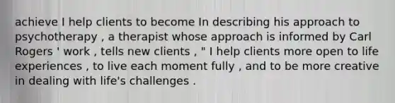 achieve I help clients to become In describing his approach to psychotherapy , a therapist whose approach is informed by Carl Rogers ' work , tells new clients , " I help clients more open to life experiences , to live each moment fully , and to be more creative in dealing with life's challenges .