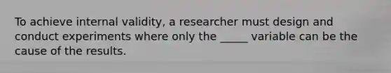 To achieve internal validity, a researcher must design and conduct experiments where only the _____ variable can be the cause of the results.