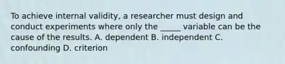 To achieve internal validity, a researcher must design and conduct experiments where only the _____ variable can be the cause of the results. A. dependent B. independent C. confounding D. criterion