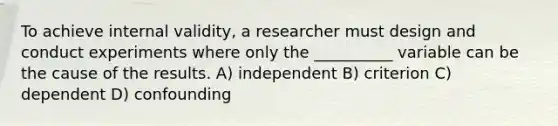 To achieve internal validity, a researcher must design and conduct experiments where only the __________ variable can be the cause of the results. A) independent B) criterion C) dependent D) confounding