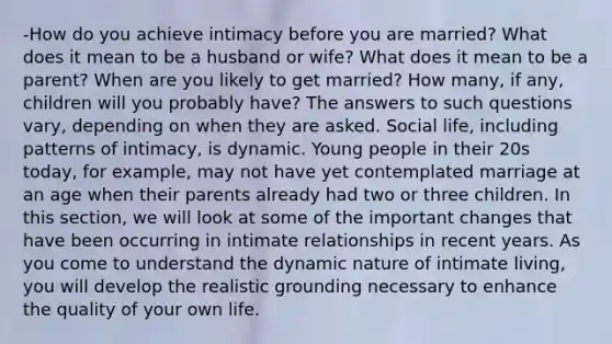 -How do you achieve intimacy before you are married? What does it mean to be a husband or wife? What does it mean to be a parent? When are you likely to get married? How many, if any, children will you probably have? The answers to such questions vary, depending on when they are asked. Social life, including patterns of intimacy, is dynamic. Young people in their 20s today, for example, may not have yet contemplated marriage at an age when their parents already had two or three children. In this section, we will look at some of the important changes that have been occurring in intimate relationships in recent years. As you come to understand the dynamic nature of intimate living, you will develop the realistic grounding necessary to enhance the quality of your own life.