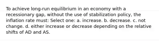 To achieve long-run equilibrium in an economy with a recessionary gap, without the use of stabilization policy, the inflation rate must: Select one: a. increase. b. decrease. c. not change. d. either increase or decrease depending on the relative shifts of AD and AS.