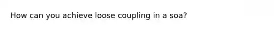 How can you achieve loose coupling in a soa?