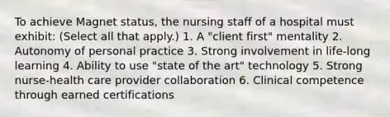 To achieve Magnet status, the nursing staff of a hospital must exhibit: (Select all that apply.) 1. A "client first" mentality 2. Autonomy of personal practice 3. Strong involvement in life-long learning 4. Ability to use "state of the art" technology 5. Strong nurse-health care provider collaboration 6. Clinical competence through earned certifications