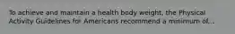 To achieve and maintain a health body weight, the Physical Activity Guidelines for Americans recommend a minimum of...