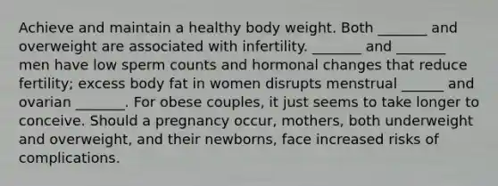 Achieve and maintain a healthy body weight. Both _______ and overweight are associated with infertility. _______ and _______ men have low sperm counts and hormonal changes that reduce fertility; excess body fat in women disrupts menstrual ______ and ovarian _______. For obese couples, it just seems to take longer to conceive. Should a pregnancy occur, mothers, both underweight and overweight, and their newborns, face increased risks of complications.