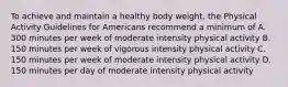 To achieve and maintain a healthy body weight, the Physical Activity Guidelines for Americans recommend a minimum of A. 300 minutes per week of moderate intensity physical activity B. 150 minutes per week of vigorous intensity physical activity C. 150 minutes per week of moderate intensity physical activity D. 150 minutes per day of moderate intensity physical activity