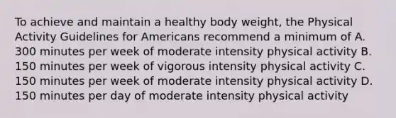 To achieve and maintain a healthy body weight, the Physical Activity Guidelines for Americans recommend a minimum of A. 300 minutes per week of moderate intensity physical activity B. 150 minutes per week of vigorous intensity physical activity C. 150 minutes per week of moderate intensity physical activity D. 150 minutes per day of moderate intensity physical activity