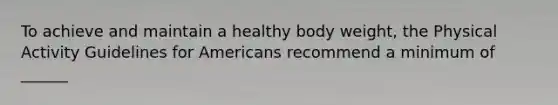 To achieve and maintain a healthy body weight, the Physical Activity Guidelines for Americans recommend a minimum of ______