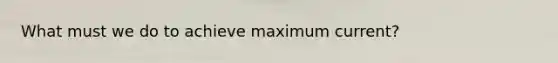 What must we do to achieve maximum current?