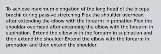 To achieve maximum elongation of the long head of the biceps brachii during passive stretching Flex the shoulder overhead after extending the elbow with the forearm in pronation Flex the shoulder overhead after extending the elbow with the forearm in supination. Extend the elbow with the forearm in supination and then extend the shoulder Extend the elbow with the forearm in pronation and then extend the shoulder.