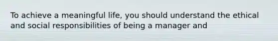 To achieve a meaningful life, you should understand the ethical and social responsibilities of being a manager and