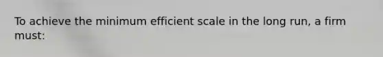 To achieve the minimum efficient scale in the long run, a firm must: