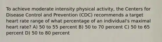 To achieve moderate intensity physical activity, the Centers for Disease Control and Prevention (CDC) recommends a target heart rate range of what percentage of an individual's maximal heart rate? A) 50 to 55 percent B) 50 to 70 percent C) 50 to 65 percent D) 50 to 80 percent