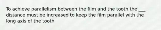 To achieve parallelism between the film and the tooth the ___ distance must be increased to keep the film parallel with the long axis of the tooth