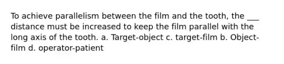 To achieve parallelism between the film and the tooth, the ___ distance must be increased to keep the film parallel with the long axis of the tooth. a. Target-object c. target-film b. Object-film d. operator-patient