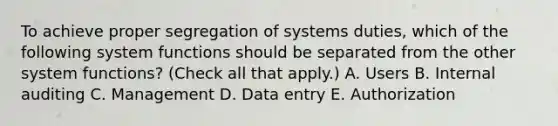 To achieve proper segregation of systems duties, which of the following system functions should be separated from the other system functions? (Check all that apply.) A. Users B. Internal auditing C. Management D. Data entry E. Authorization