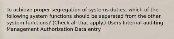 To achieve proper segregation of systems duties, which of the following system functions should be separated from the other system functions? (Check all that apply.) Users Internal auditing Management Authorization Data entry