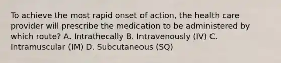 To achieve the most rapid onset of action, the health care provider will prescribe the medication to be administered by which route? A. Intrathecally B. Intravenously (IV) C. Intramuscular (IM) D. Subcutaneous (SQ)