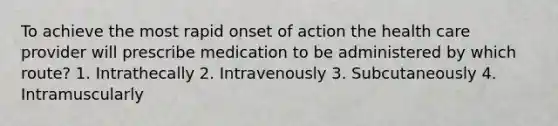 To achieve the most rapid onset of action the health care provider will prescribe medication to be administered by which route? 1. Intrathecally 2. Intravenously 3. Subcutaneously 4. Intramuscularly