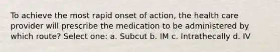 To achieve the most rapid onset of action, the health care provider will prescribe the medication to be administered by which route? Select one: a. Subcut b. IM c. Intrathecally d. IV