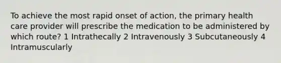 To achieve the most rapid onset of action, the primary health care provider will prescribe the medication to be administered by which route? 1 Intrathecally 2 Intravenously 3 Subcutaneously 4 Intramuscularly