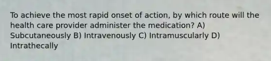 To achieve the most rapid onset of action, by which route will the health care provider administer the medication? A) Subcutaneously B) Intravenously C) Intramuscularly D) Intrathecally