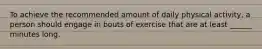 To achieve the recommended amount of daily physical activity, a person should engage in bouts of exercise that are at least ______ minutes long.
