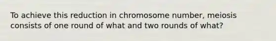 To achieve this reduction in chromosome number, meiosis consists of one round of what and two rounds of what?